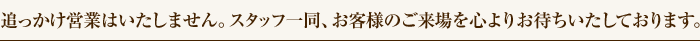 追っかけ営業は致しません。スタッフ一同、お客様のご来場を心よりお待ち致しております。